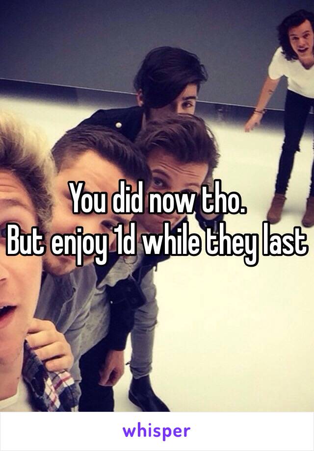 You did now tho.
But enjoy 1d while they last