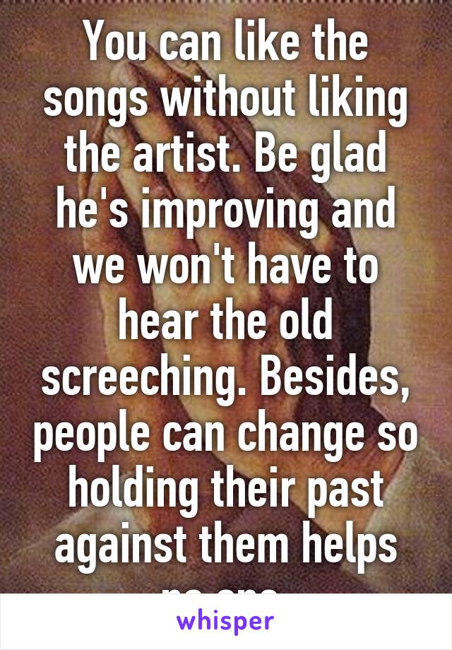 You can like the songs without liking the artist. Be glad he's improving and we won't have to hear the old screeching. Besides, people can change so holding their past against them helps no one.