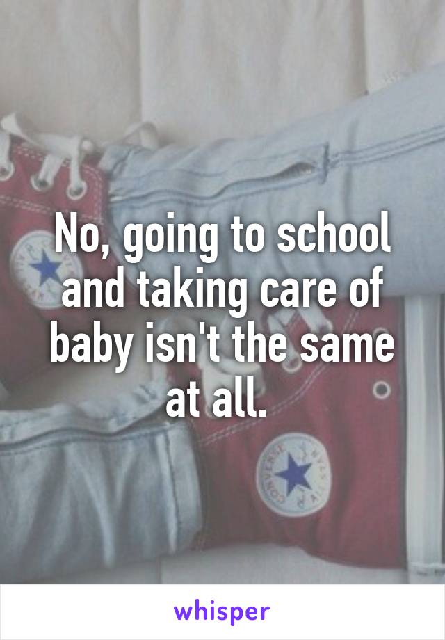 No, going to school and taking care of baby isn't the same at all. 