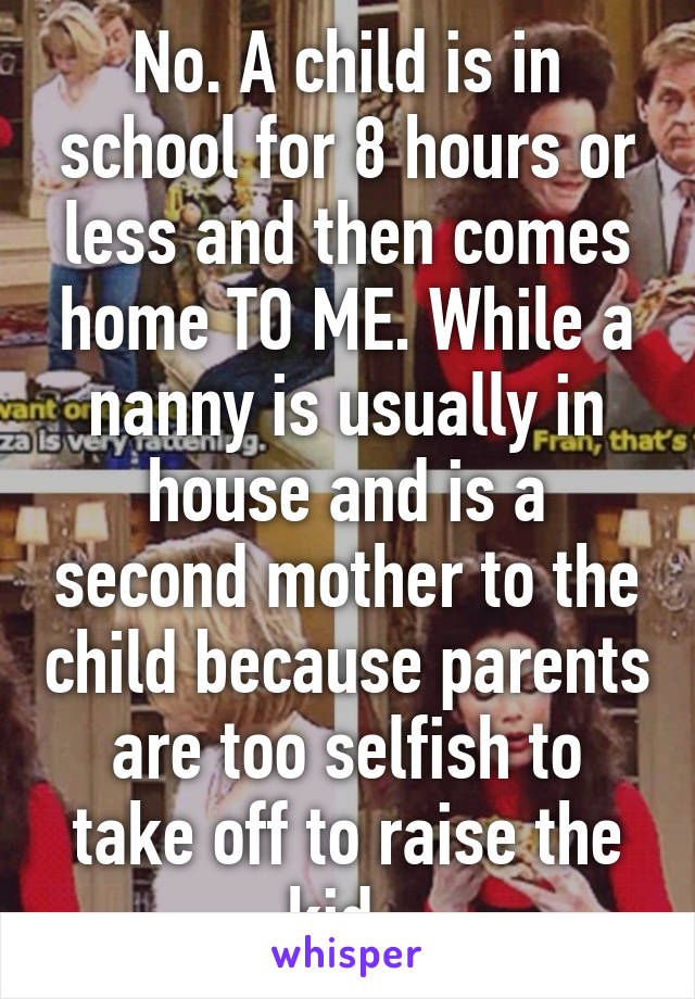 No. A child is in school for 8 hours or less and then comes home TO ME. While a nanny is usually in house and is a second mother to the child because parents are too selfish to take off to raise the kid. 