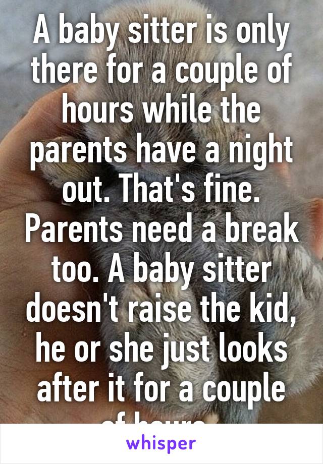 A baby sitter is only there for a couple of hours while the parents have a night out. That's fine. Parents need a break too. A baby sitter doesn't raise the kid, he or she just looks after it for a couple of hours. 