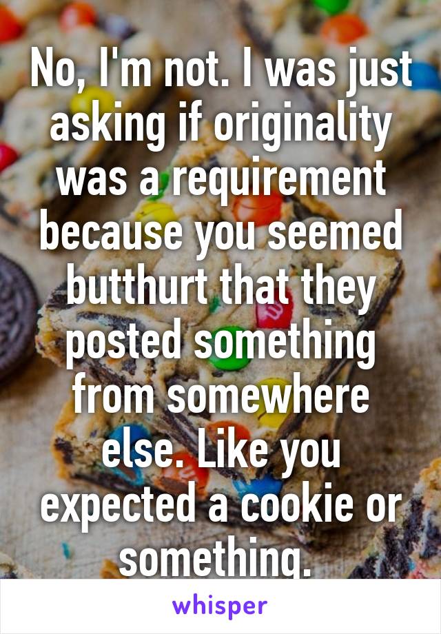 No, I'm not. I was just asking if originality was a requirement because you seemed butthurt that they posted something from somewhere else. Like you expected a cookie or something. 