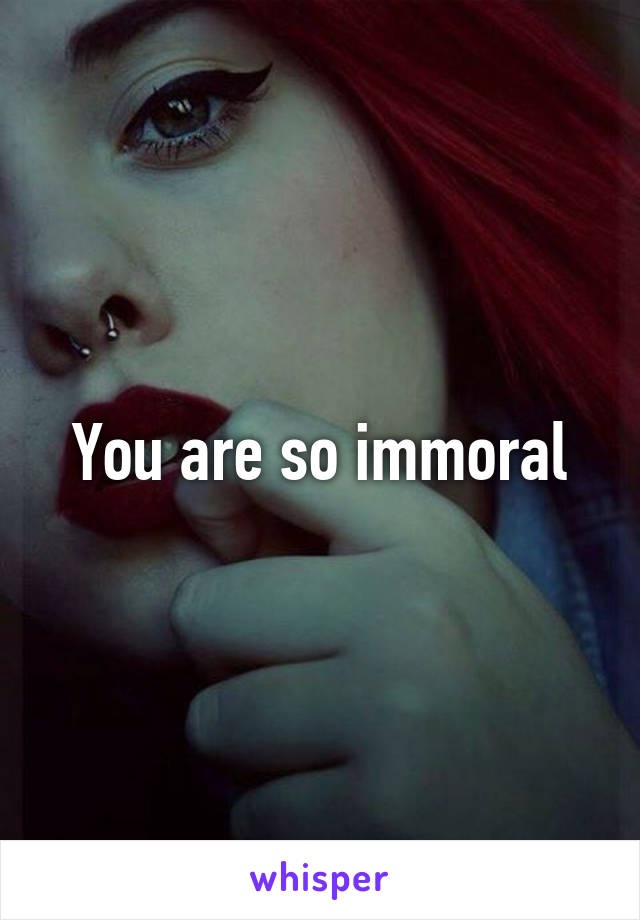 You are so immoral