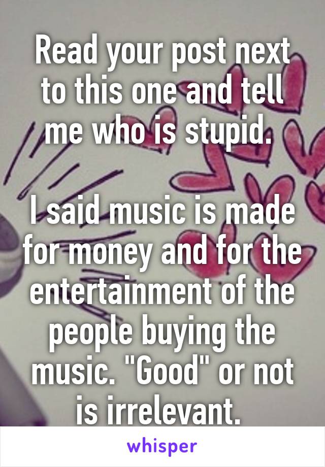 Read your post next to this one and tell me who is stupid. 

I said music is made for money and for the entertainment of the people buying the music. "Good" or not is irrelevant. 