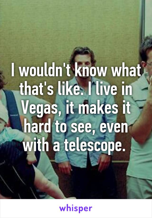 I wouldn't know what that's like. I live in Vegas, it makes it hard to see, even with a telescope. 