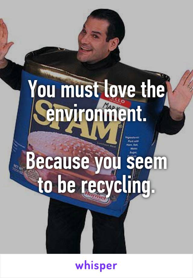 You must love the environment.

Because you seem to be recycling.