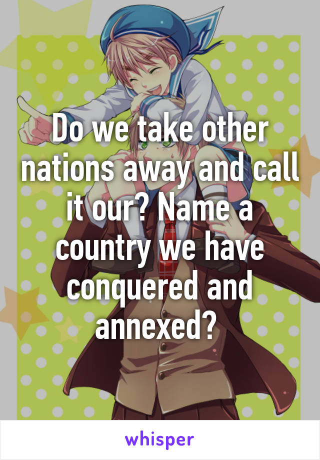 Do we take other nations away and call it our? Name a country we have conquered and annexed? 