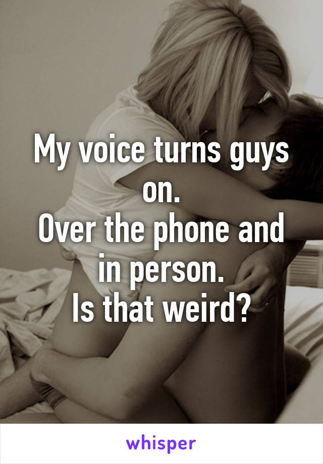 My voice turns guys on.
Over the phone and in person.
Is that weird?