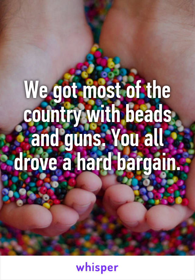 We got most of the country with beads and guns. You all drove a hard bargain. 