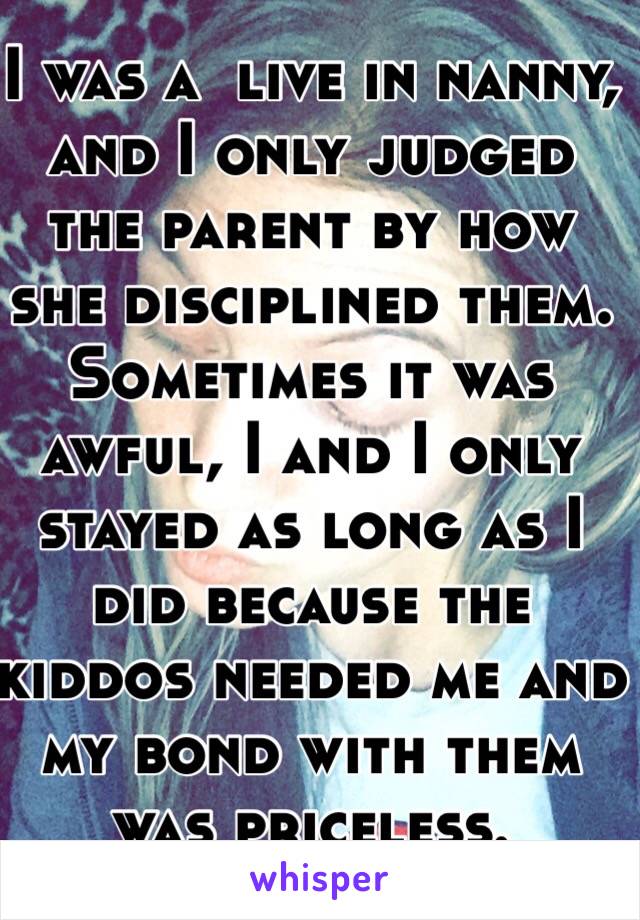 I was a  live in nanny, and I only judged the parent by how she disciplined them. Sometimes it was awful, I and I only stayed as long as I did because the kiddos needed me and my bond with them was priceless.