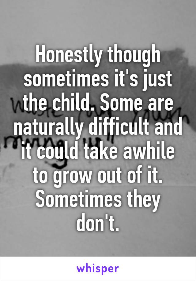 Honestly though sometimes it's just the child. Some are naturally difficult and it could take awhile to grow out of it. Sometimes they don't.
