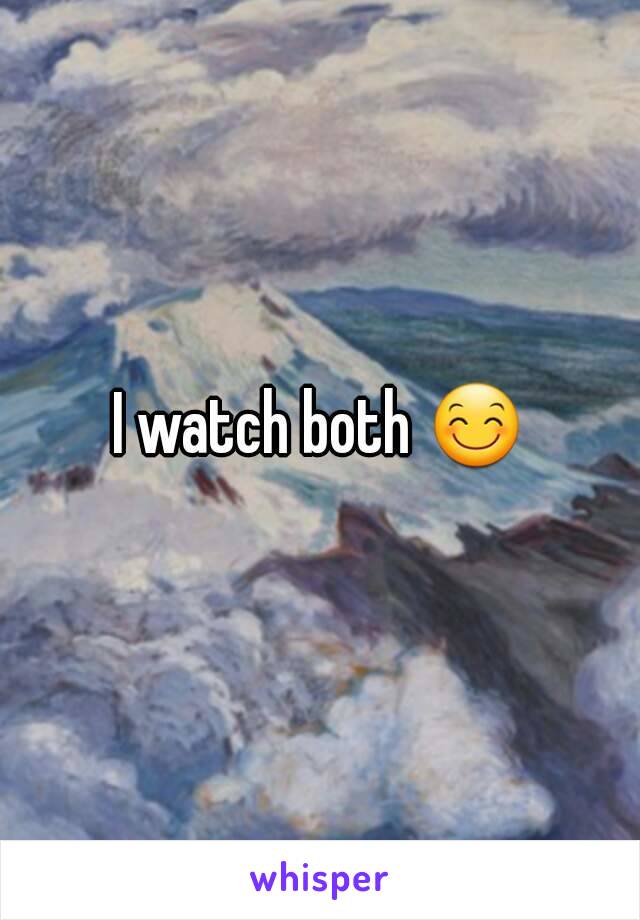 I watch both 😊