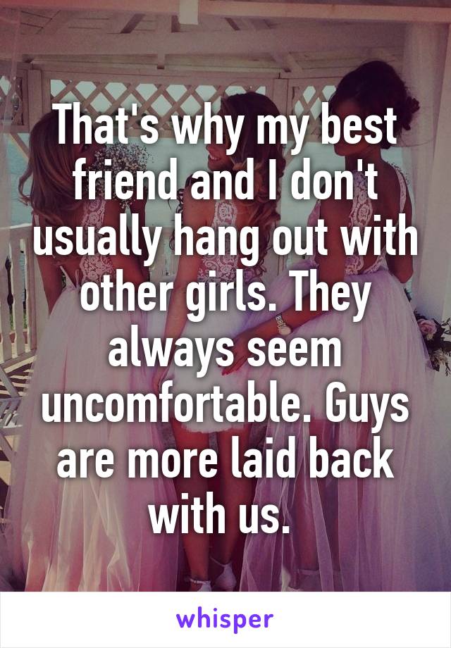 That's why my best friend and I don't usually hang out with other girls. They always seem uncomfortable. Guys are more laid back with us. 