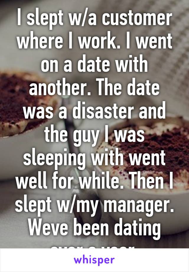 I slept w/a customer where I work. I went on a date with another. The date was a disaster and the guy I was sleeping with went well for while. Then I slept w/my manager. Weve been dating over a year.