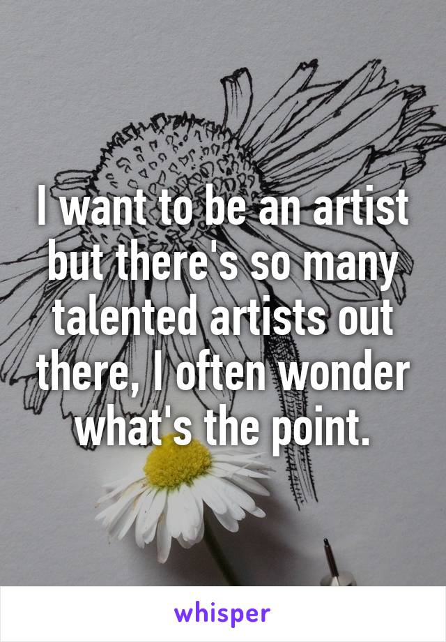 I want to be an artist but there's so many talented artists out there, I often wonder what's the point.