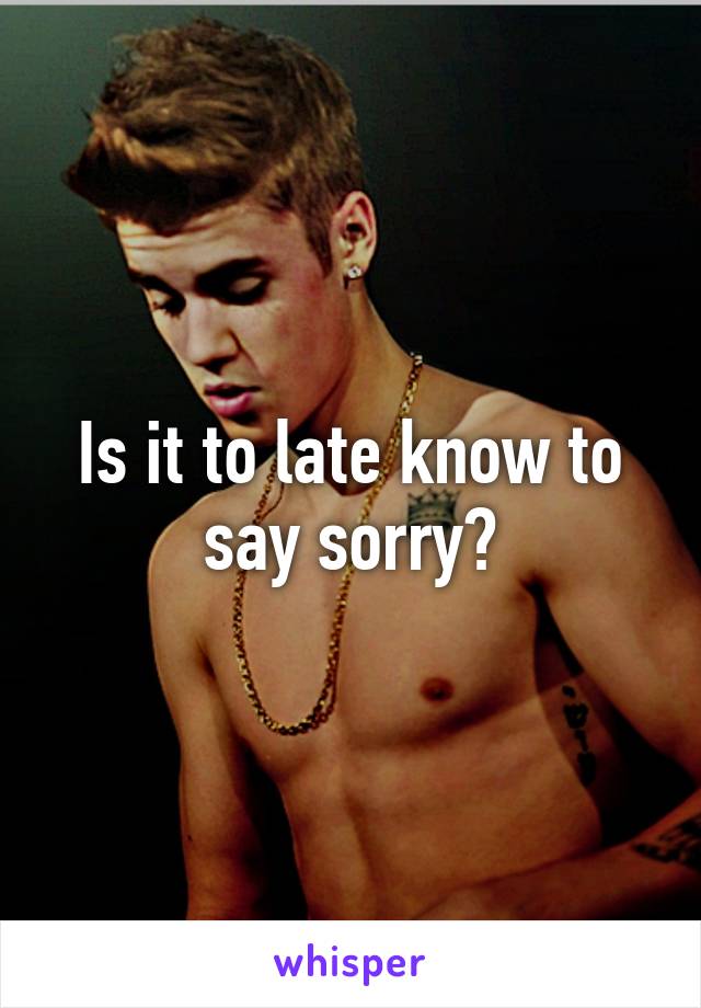 Is it to late know to say sorry?