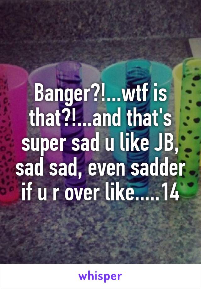 Banger?!...wtf is that?!...and that's super sad u like JB, sad sad, even sadder if u r over like.....14