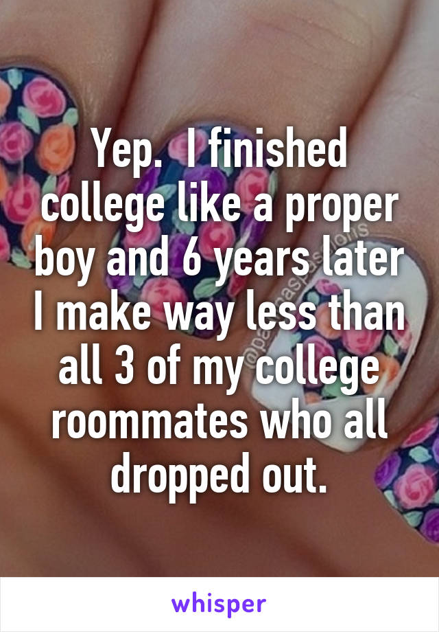 Yep.  I finished college like a proper boy and 6 years later I make way less than all 3 of my college roommates who all dropped out.