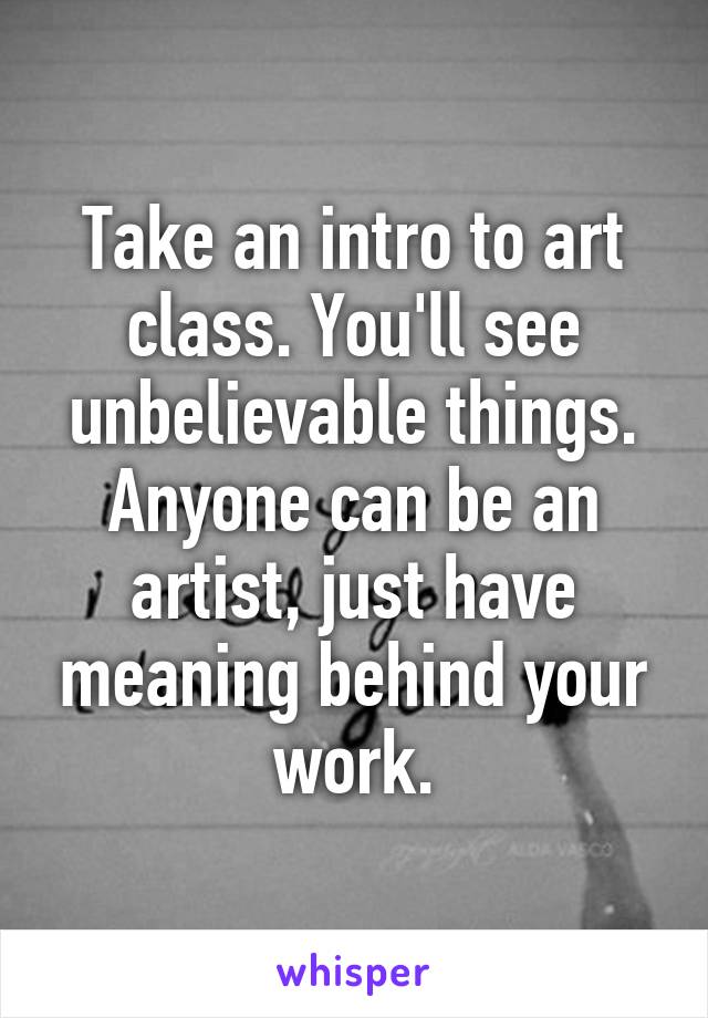 Take an intro to art class. You'll see unbelievable things. Anyone can be an artist, just have meaning behind your work.