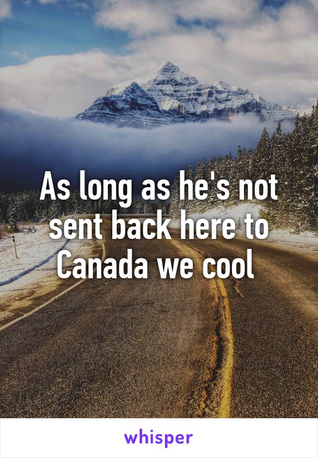 As long as he's not sent back here to Canada we cool 