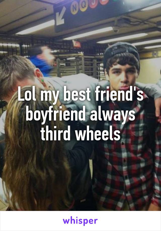 Lol my best friend's boyfriend always third wheels