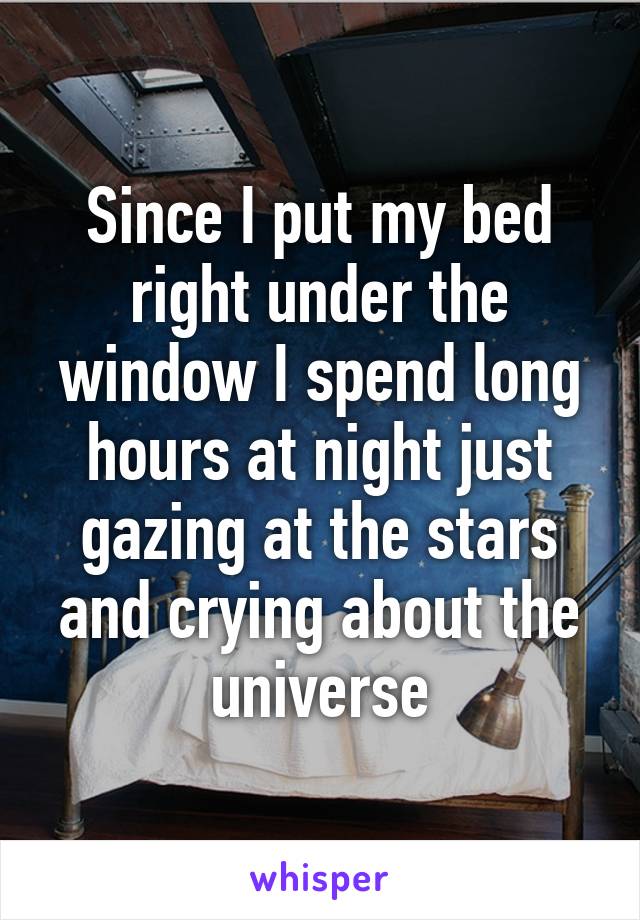 Since I put my bed right under the window I spend long hours at night just gazing at the stars and crying about the universe