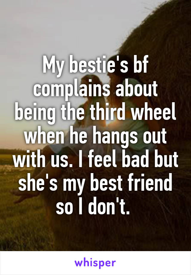 My bestie's bf complains about being the third wheel when he hangs out with us. I feel bad but she's my best friend so I don't. 