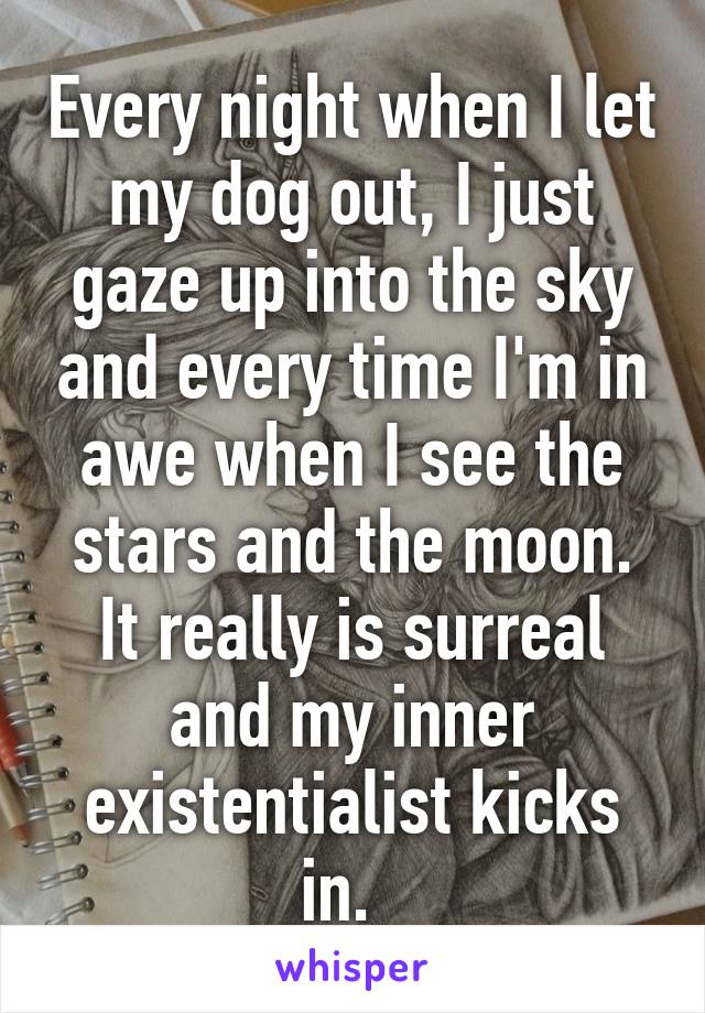Every night when I let my dog out, I just gaze up into the sky and every time I'm in awe when I see the stars and the moon. It really is surreal and my inner existentialist kicks in.  