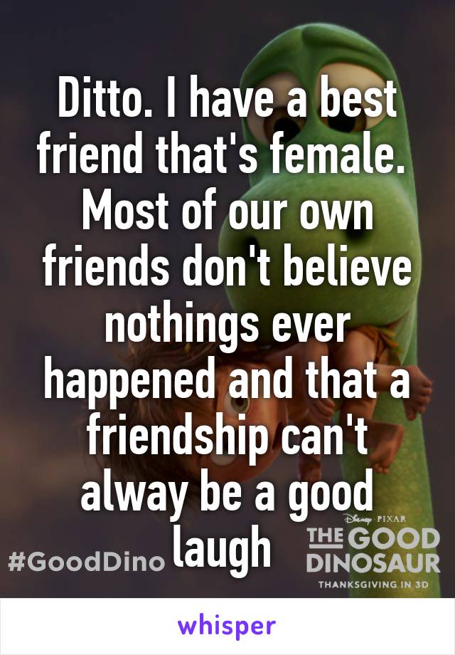 Ditto. I have a best friend that's female.  Most of our own friends don't believe nothings ever happened and that a friendship can't alway be a good laugh 