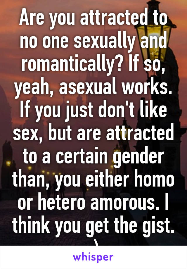 Are you attracted to no one sexually and romantically? If so, yeah, asexual works. If you just don't like sex, but are attracted to a certain gender than, you either homo or hetero amorous. I think you get the gist. :)
