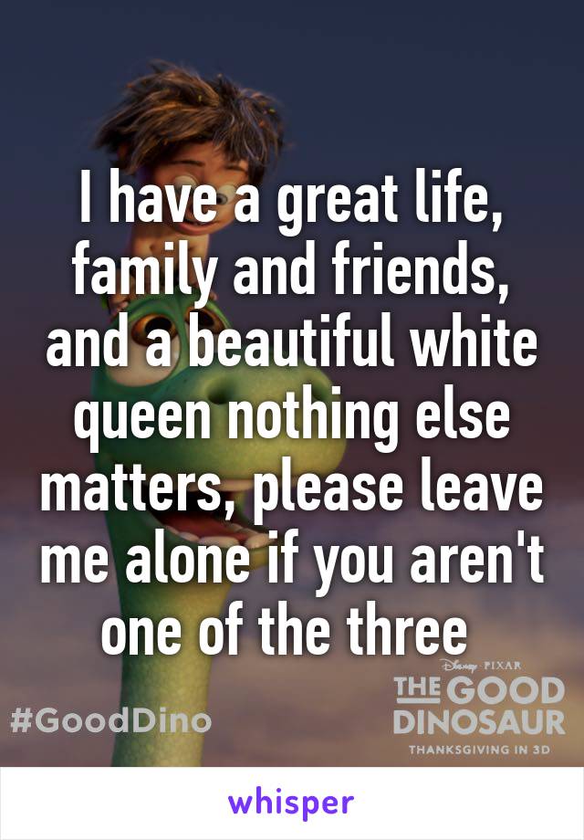I have a great life, family and friends, and a beautiful white queen nothing else matters, please leave me alone if you aren't one of the three 