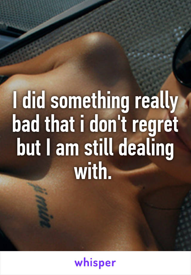 I did something really bad that i don't regret but I am still dealing with. 