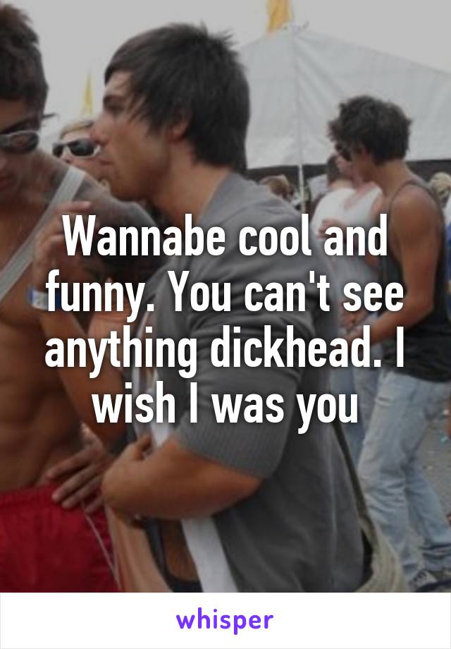 Wannabe cool and funny. You can't see anything dickhead. I wish I was you