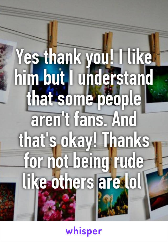 Yes thank you! I like him but I understand that some people aren't fans. And that's okay! Thanks for not being rude like others are lol 