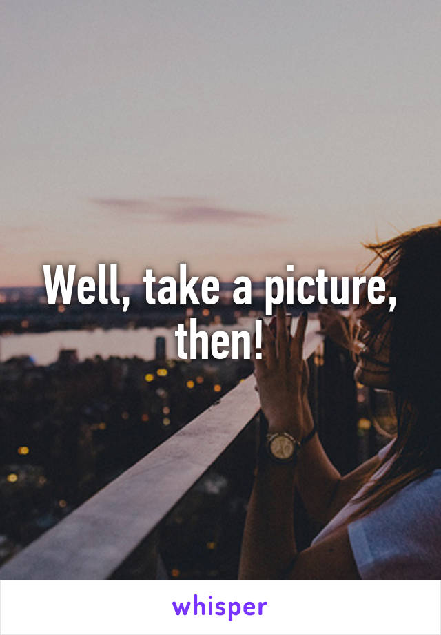 Well, take a picture, then!