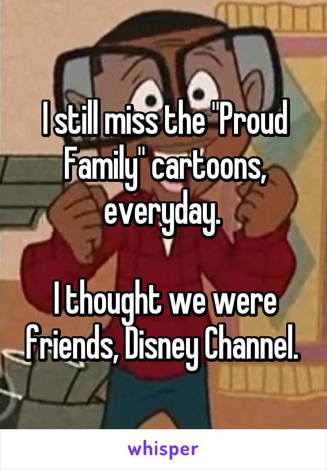 I still miss the "Proud Family" cartoons, everyday. 

I thought we were friends, Disney Channel. 