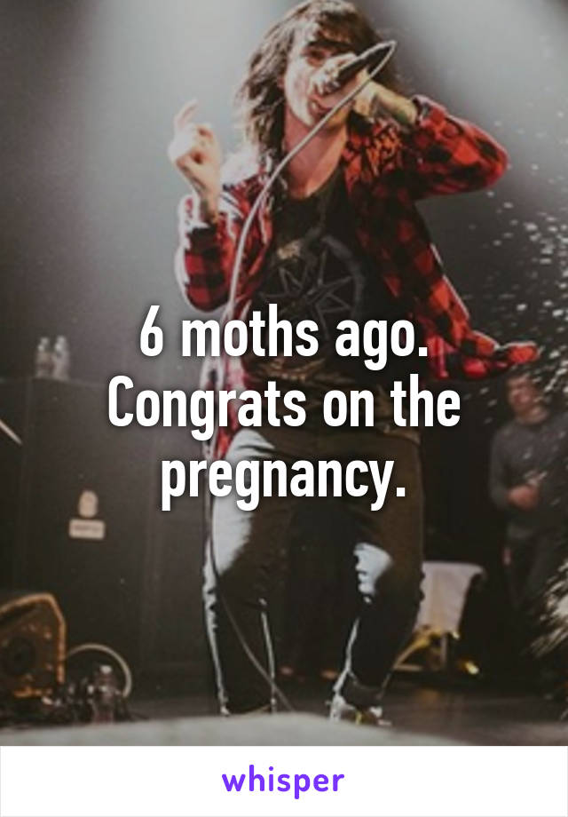 6 moths ago. Congrats on the pregnancy.