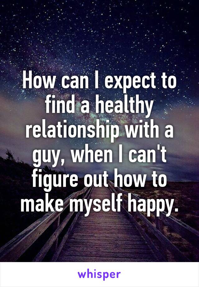 How can I expect to find a healthy relationship with a guy, when I can't figure out how to make myself happy.