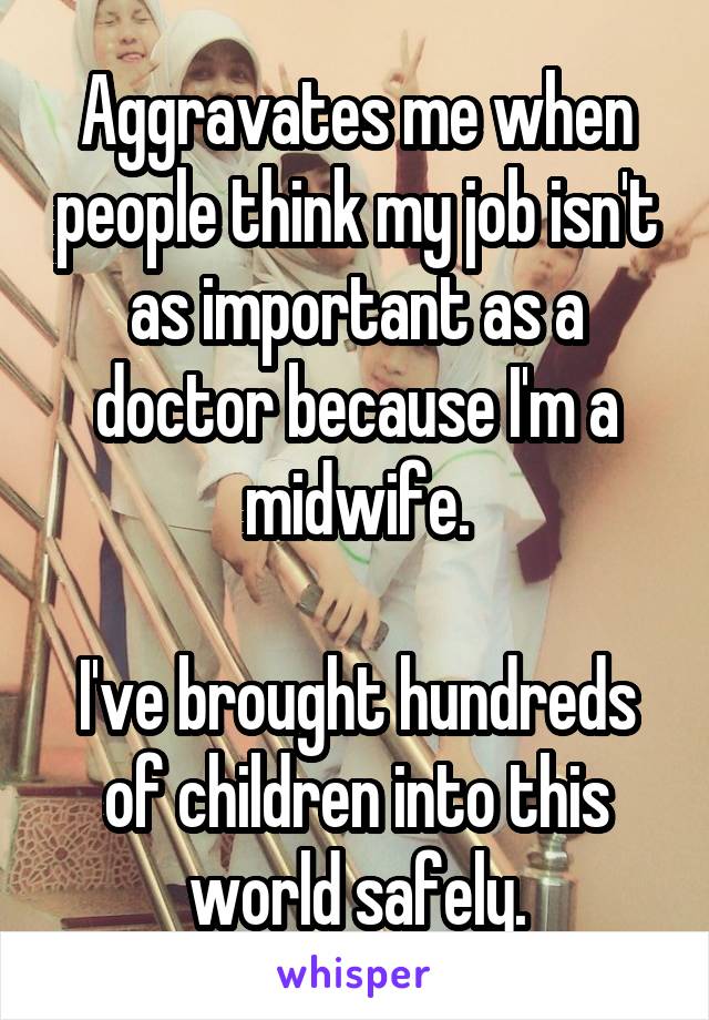 Aggravates me when people think my job isn't as important as a doctor because I'm a midwife.

I've brought hundreds of children into this world safely.