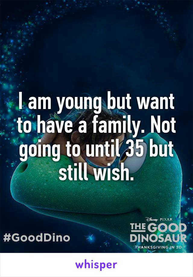 I am young but want to have a family. Not going to until 35 but still wish.