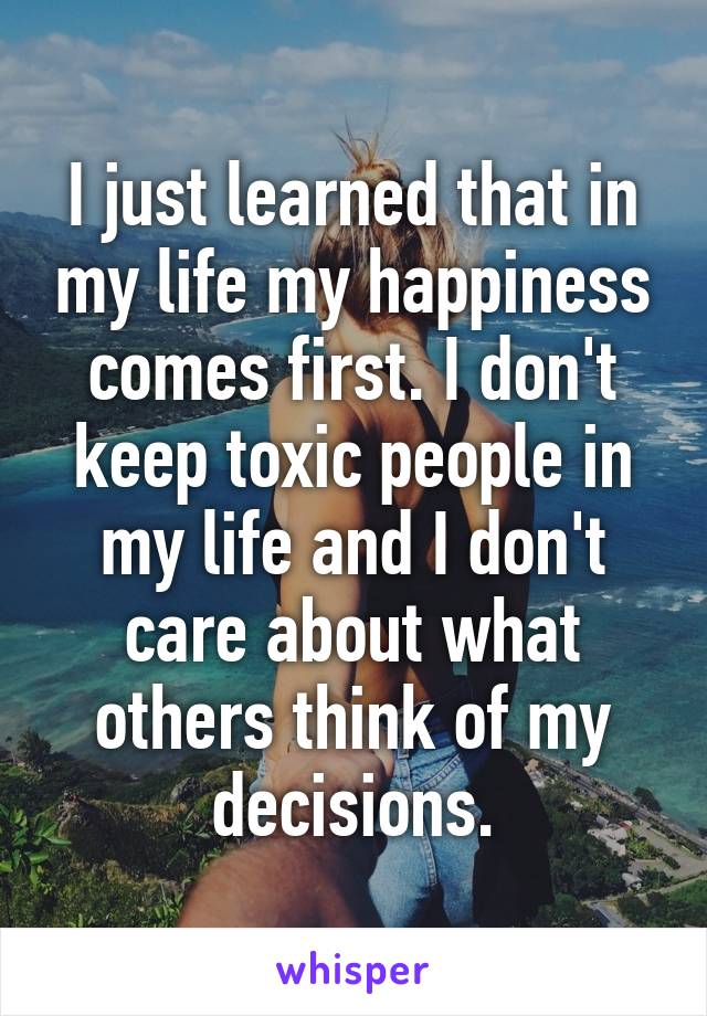 I just learned that in my life my happiness comes first. I don't keep toxic people in my life and I don't care about what others think of my decisions.