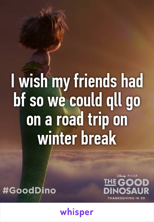 I wish my friends had bf so we could qll go on a road trip on winter break