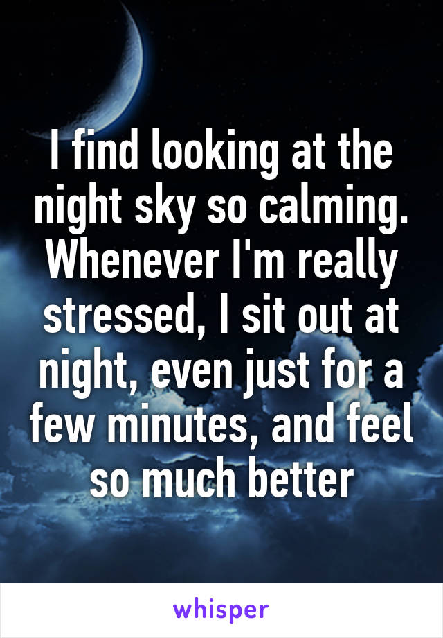 I find looking at the night sky so calming. Whenever I'm really stressed, I sit out at night, even just for a few minutes, and feel so much better