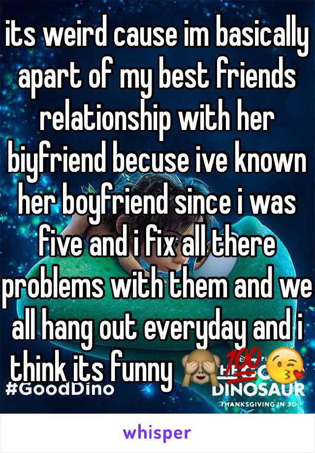 its weird cause im basically apart of my best friends relationship with her biyfriend becuse ive known her boyfriend since i was five and i fix all there problems with them and we all hang out everyday and i think its funny 🙈💯😘