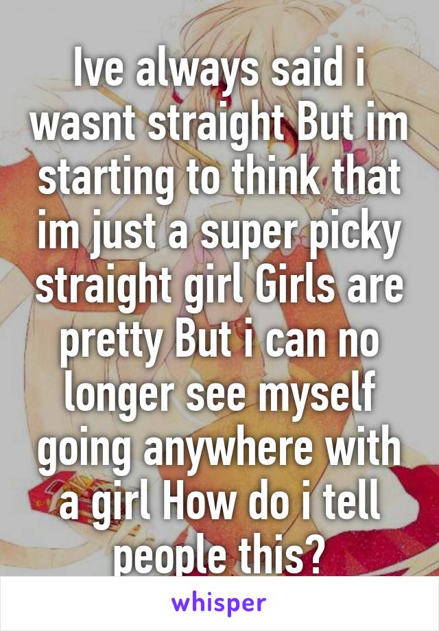 Ive always said i wasnt straight But im starting to think that im just a super picky straight girl Girls are pretty But i can no longer see myself going anywhere with a girl How do i tell people this?
