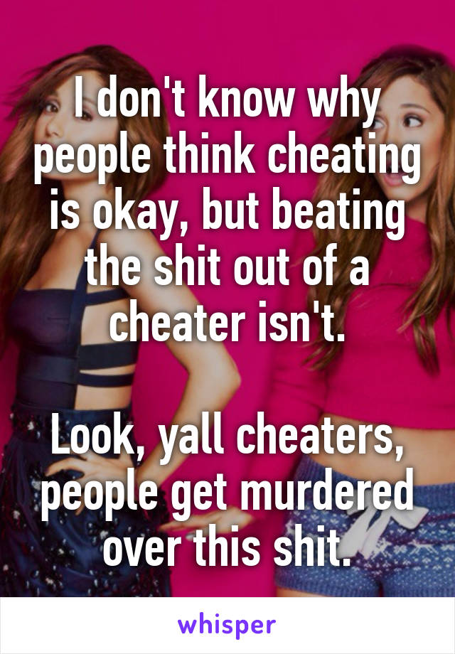 I don't know why people think cheating is okay, but beating the shit out of a cheater isn't.

Look, yall cheaters, people get murdered over this shit.