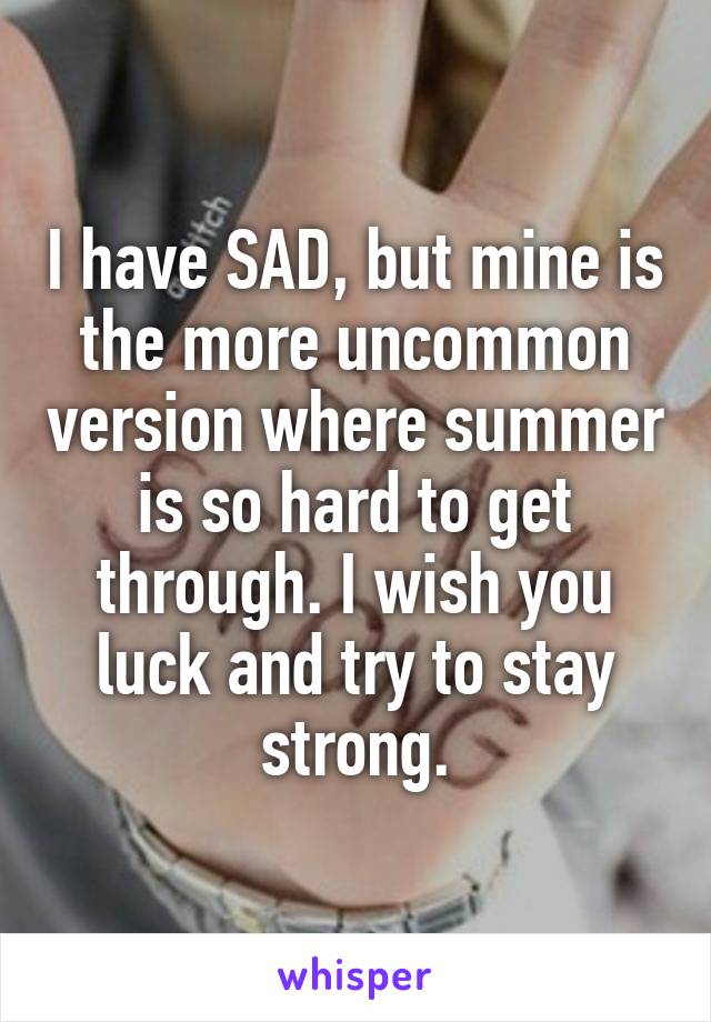 I have SAD, but mine is the more uncommon version where summer is so hard to get through. I wish you luck and try to stay strong.