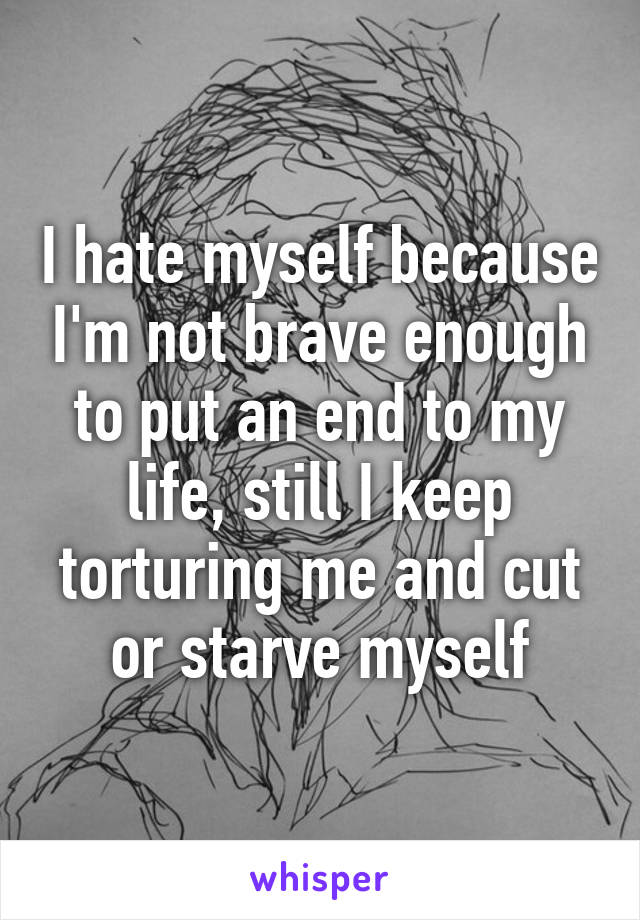 I hate myself because I'm not brave enough to put an end to my life, still I keep torturing me and cut or starve myself