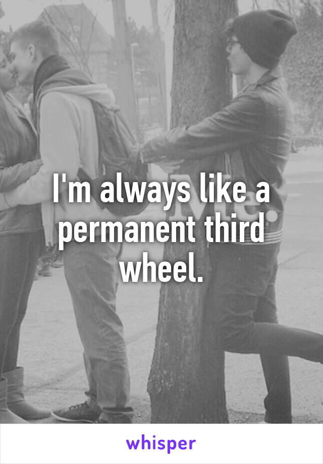 I'm always like a permanent third wheel.