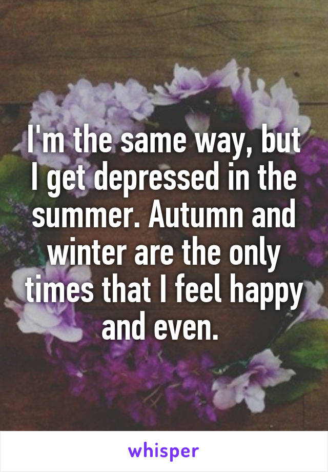 I'm the same way, but I get depressed in the summer. Autumn and winter are the only times that I feel happy and even. 